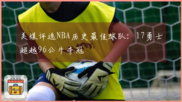 美媒评选NBA历史最佳球队：17勇士超越96公牛夺冠